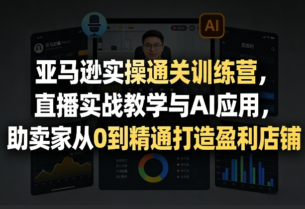 亚马逊实操通关训练营，直播实战教学与AI应用，助卖家从0到精通打造盈利店铺（更新5月8日）