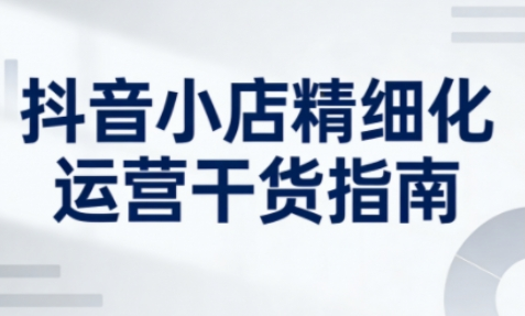 抖音小店精细化运营干货指南新版，助力商家系统提升店铺运营能力（更新26年5月）-创业屋 - 分享优质创业项目、互联网项目资源、网赚项目